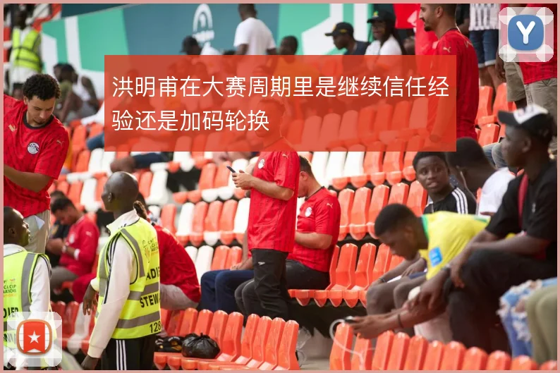 洪明甫在大赛周期里是继续信任经验还是加码轮换