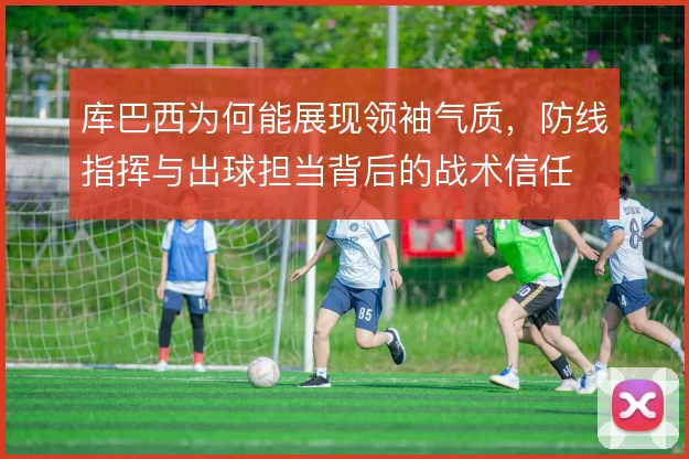 库巴西为何能展现领袖气质,防线指挥与出球担当背后的战术信任