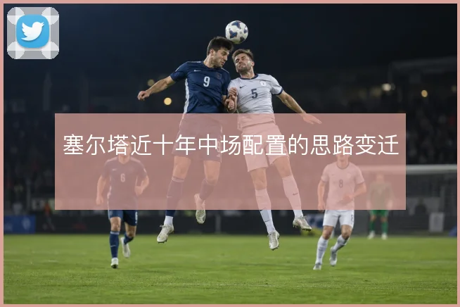 塞尔塔近十年中场配置的思路变迁