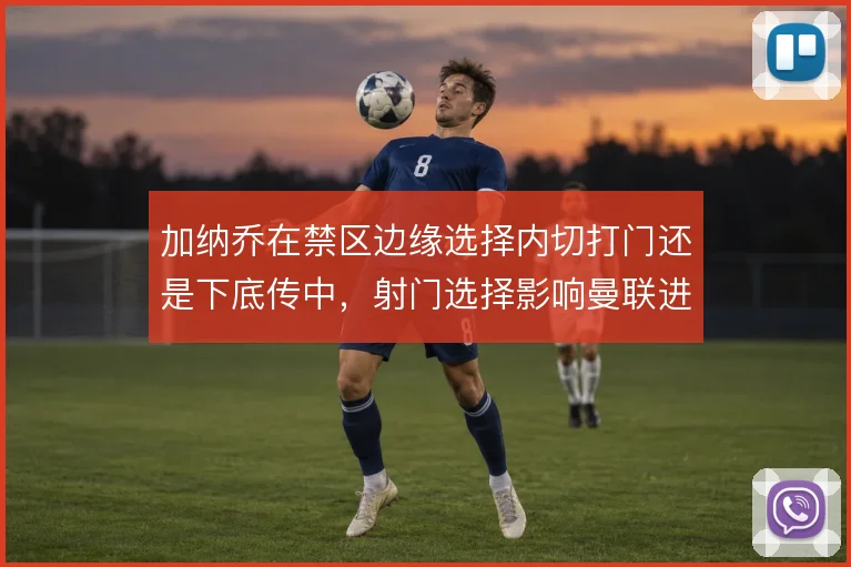 加纳乔在禁区边缘选择内切打门还是下底传中,射门选择影响曼联进攻效率