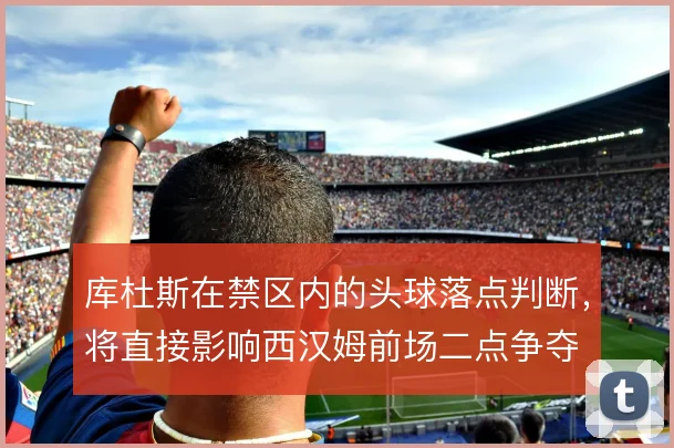 库杜斯在禁区内的头球落点判断，将直接影响西汉姆前场二点争夺