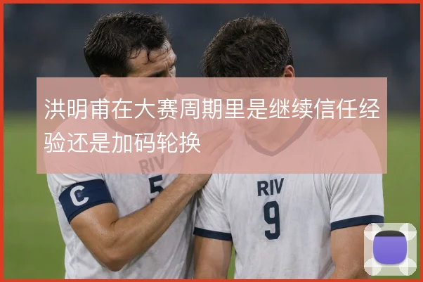 洪明甫在大赛周期里是继续信任经验还是加码轮换