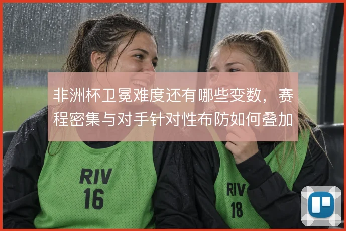 非洲杯卫冕难度还有哪些变数,赛程密集与对手针对性布防如何叠加