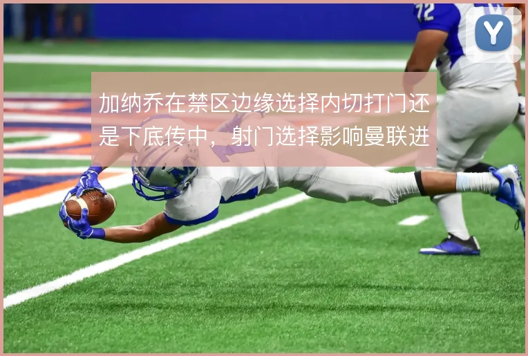 加纳乔在禁区边缘选择内切打门还是下底传中,射门选择影响曼联进攻效率