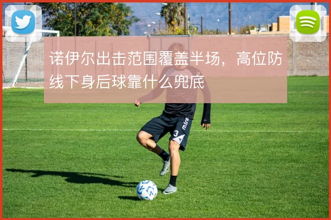 诺伊尔出击范围覆盖半场,高位防线下身后球靠什么兜底
